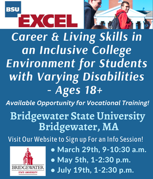 Excel Career & Living Skills in an Inclusive College Environment for Students with Varying Disabilities Ages 18+.  Bridgewater State Univeristy in Bridgewater, MA. Visit our Website to sign up for an info Session on March 29th, May 5th or July 19th! https://www.bridgew.edu/academics/EXCEL-program