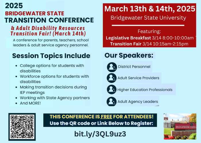 FREE Disability Transition Conference and Resource Fair at Bridgewater State College. March 13th & 14th, 2025. Session topics will cover College and/or Workforce Options for Students with Disabilities, Making Transition Decisions During IEP Meetings, Working with State Agencies, and much more. To register please visit https://docs.google.com/forms/d/e/1FAIpQLSeCKFwAAgoNNJrEp696nl-b00mfpw7tX6zo2kr7vYIwssWuNA/viewform or contact Lisa Anderson L9ANDERSON@bridgew.edu