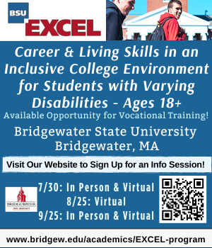 Career & Living Skills in An Inclusive College Environment for Students wth Varying Disabilities. Ages 18+. The EXCEL program at Bridgewater State University. Learn more at in person and Virtual Open Houses: August 25th and September 25th https://www.bridgew.edu/academics/EXCEL-program