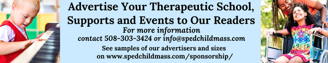 Advertise Your Therapeutic School,  Supports and Events to Our Readers .  For more information  contact 508-303-3424 or info@spedchildmass.com . See samples of our advertisers and sizes  on spedchildmass.com/sponsorship/
